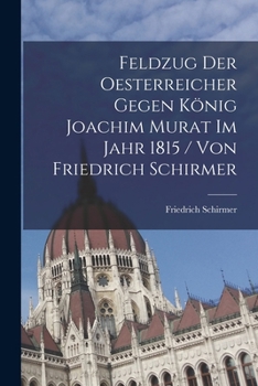 Feldzug Der Oesterreicher Gegen König Joachim Murat Im Jahr 1815 / Von Friedrich Schirmer