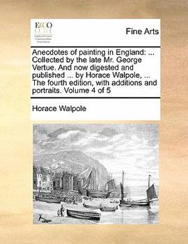 Anecdotes of painting in England: ... Collected by the late Mr. George Vertue. And now digested and published ... by Horace Walpole, ... The fourth edition, with additions and portraits. Volume 4 of 5
