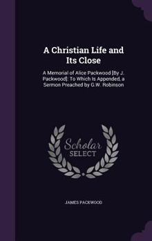 Hardcover A Christian Life and Its Close: A Memorial of Alice Packwood [By J. Packwood]: To Which Is Appended, a Sermon Preached by G.W. Robinson Book