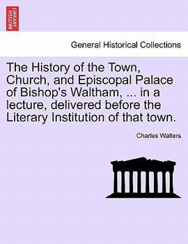 Paperback The History of the Town, Church, and Episcopal Palace of Bishop's Waltham, ... in a Lecture, Delivered Before the Literary Institution of That Town. Book