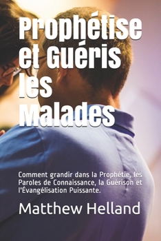 Paperback Prophétise et Guéris les Malades: Comment grandir dans la Prophétie, les Paroles de Connaissance, la Guérison et l'Évangélisation Puissante. [French] Book