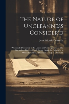 The Nature of Uncleanness Consider'd: Wherein Is Discoursed of the Causes and Consequences of This Sin, and the Duties of Such As Are Under the Guilt ... Is Added, a Discourse ... by J. F. Ostervald,