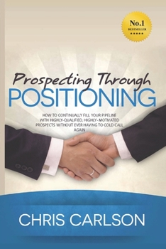 Paperback Prospecting Through Positioning: How To Continually Fill Your Pipeline With Highly-Qualified, Highly-Motivated Prospects Without Ever Having To Cold C Book