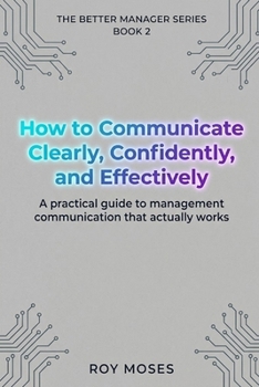 How to Communicate Clearly, Confidently, and Effectively: A Practical Guide To Management Communication That Actually Works (The Better Manager Series)