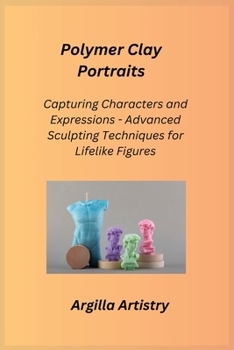 Polymer Clay Portraits: Capturing Characters and Expressions - Advanced Sculpting Techniques for Lifelike Figures
