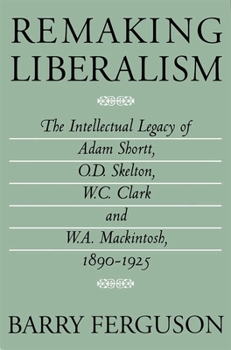 Remaking Liberalism: The Intellectual Legacy of Adam Shortt, O.D. Skelton, W.C. Clark and W.A. Mackintosh, 1890-1925