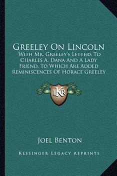 Greeley on Lincoln: With Mr. Greeley's Letters to Charles A. Dana and a Lady Friend: to Which are Added Reminiscences of Horace Greeley