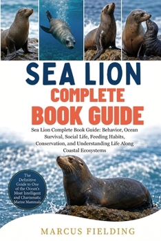SEA LION COMPLETE BOOK GUIDE: Sea Lion Complete Book Guide: Behavior, Ocean Survival, Social Life, Feeding Habits, Conservation, and Understanding Life Along Coastal Ecosystems
