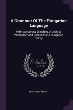 A Grammar Of The Hungarian Language: With Appropriate Exercises, A Copious Vocabulary And Specimens Of Hungarian Poetry...