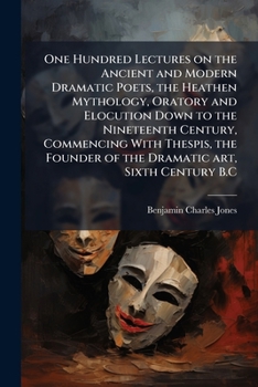 One Hundred Lectures on the Ancient and Modern Dramatic Poets, the Heathen Mythology, Oratory and Elocution Down to the Nineteenth Century, Commencing with Thespis, the Founder of the Dramatic Art, Si