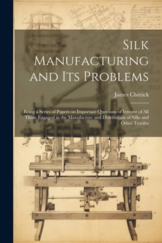 Silk Manufacturing and Its Problems: Being a Series of Papers on Important Questions of Interest of All Those Engaged in the Manufacture and Distribution of Silks and Other Textiles