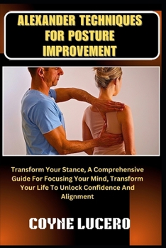 ALEXANDER TECHNIQUES FOR POSTURE IMPROVEMENT: Transform Your Stance, A Comprehensive Guide For Focusing Your Mind, Transform Your Life To Unlock Confidence And Alignment