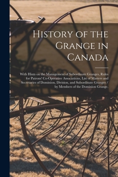 History of the Grange in Canada: With Hints on the Management of Subordinate Granges, Rules for Patrons' Co-operative Associations, List of Masters ... Granges / by Members of the Dominion Grange.