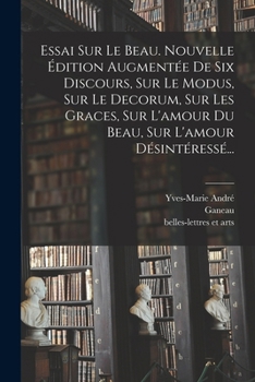 Essai Sur Le Beau. Nouvelle Édition Augmentée De Six Discours, Sur Le Modus, Sur Le Decorum, Sur Les Graces, Sur L'amour Du Beau, Sur L'amour Désintér
