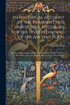 An Historical Account of the Heathen Gods and Heroes, Necessary for the Understanding of the Ancient Poets: Being an Improvement of Whatever Has Been ... Latin and English Authors, Upon That Subject
