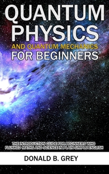 Paperback Quantum Physics And Quantum Mechanics For Beginners: The Introduction Guide For Beginners Who Flunked Maths And Science In Plain Simple English Book