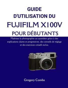 GUIDE D'UTILISATION DU FUJIFILM X100V POUR DÉBUTANTS: Maîtrisez la photographie au quotidien grâce à des explications claires et progressives, des ... exercices créatifs inclus. (French Edition)