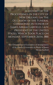 Hardcover A History of the Proceedings in the City of New Orleans, on the Occasion of the Funeral Ceremonies in Honor of James Abram Garfield, Late President of Book