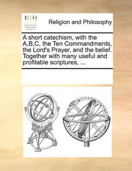 A short catechism, with the A,B,C, the Ten Commandments, the Lord's Prayer, and the belief. Together with many useful and profitable scriptures, ...