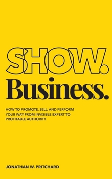 Show. Business.: How to Promote, Sell, and Perform Your Way from Invisible Expert to Profitable Authority
