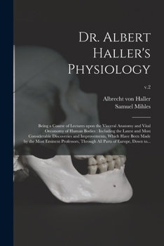 Dr. Albert Haller's Physiology: Being a Course of Lectures Upon the Visceral Anatomy and Vital Oeconomy of Human Bodies: Including the Latest and Most ... Made by the Most Eminent Professors, ...; v.2