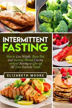 Intermittent Fasting: How to Lose Weight, Burn Fat, and Increase Mental Clarity without Having to Give up All Your Favorite Foods