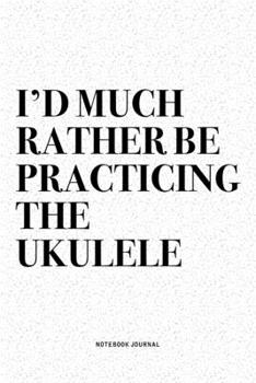 I'd Much Rather Be Practicing The Ukulele: A 6x9 Inch Diary Notebook Journal With A Bold Text Font Slogan On A Matte Cover and 120 Blank Lined Pages Makes A Great Alternative To A Card