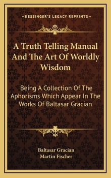 Hardcover A Truth Telling Manual And The Art Of Worldly Wisdom: Being A Collection Of The Aphorisms Which Appear In The Works Of Baltasar Gracian Book