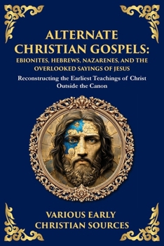 Alternate Christian Gospels: Reconstructing the Earliest Teachings of Christ Outside the Canon