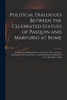 Political Dialogues Between the Celebrated Statues of Pasquin and Marforio at Rome: In Which the Origin and Views of the Late War, the Secret ... Conditions of It, Are Brought to Light