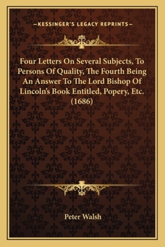 Four Letters on Several Subjects, to Persons of Quality, the Fourth Being an Answer to the Lord Bishop of Lincoln's Book, Entituled, Popery, [Etc
