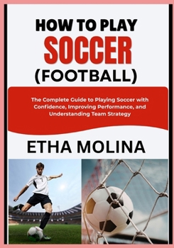 HOW TO PLAY SOCCER (FOOTBALL): The Complete Guide to Playing Soccer with Confidence, Improving Performance, and Understanding Team Strategy