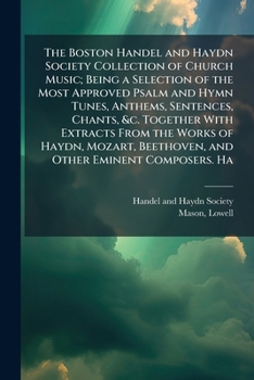 The Boston Handel and Haydn Society Collection of Church Music; Being a Selection of the Most Approved Psalm and Hymn Tunes, Anthems, Sentences, ... Beethoven, and Other Eminent Composers. Ha