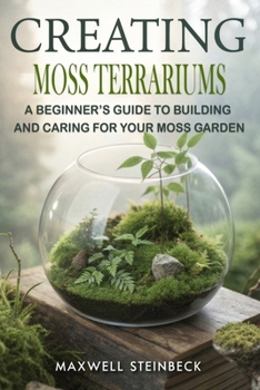 Creating Moss Terrariums: A Beginner’s Guide to Building and Caring for Your Moss Garden (Smart Plant Care Essentials Series)