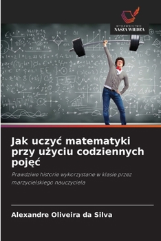 Jak uczyc matematyki przy uzyciu codziennych pojec: Prawdziwe historie wykorzystane w klasie przez marzycielskiego nauczyciela (Polish Edition)