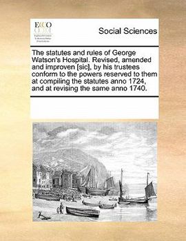 The Statutes and Rules of George Watson's Hospital. Revised, Amended and Improven [sic], by his Trustees Conform to the Powers Reserved to Them at ... Anno 1724, and at Revising the Same Anno 1740