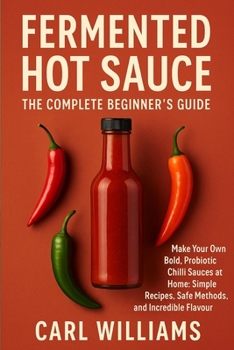 Fermented Hot Sauce – The Complete Beginner’s Guide: Make Your Own Bold, Probiotic Chilli Sauces at Home: Simple Recipes, Safe Methods, and Incredible Flavour