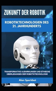 Zukunft der Robotik Robotiktechnologien des 21. Jahrhunderts: Transformative Auswirkungen und ethische Überlegungen der Robotiktechnologie (German Edition)
