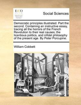 Democratic principles illustrated. Part the second. Containing an instructive essay, tracing all the horrors of the French Revolution to their real ... age. By Peter Porcupine. Second edition.