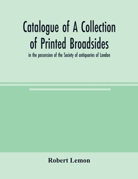 Catalogue of a Collection of Printed Broadsides in the Possession of the Society of Antiquaries of London / Compiled by Robert Lemon