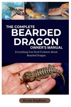 The Complete Bearded Dragon Owner's Manual: Everything You Need to Know About Bearded Dragon
