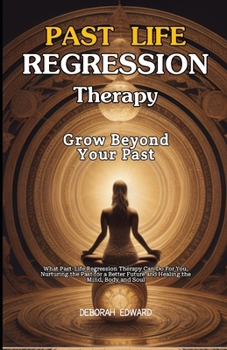 Grow Beyond Your Past: What Past Life Regression Therapy Can Do For You, Nurturing the Past for a Better Future and Healing the Mind, Body an