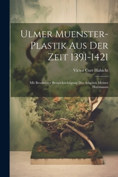 Ulmer Muenster-Plastik Aus Der Zeit 1391-1421: Mit Besonderer Beruecksichtigung Der Arbeiten Meister Hartmanns