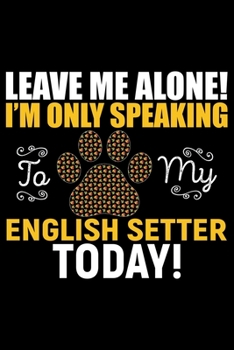 Leave Me Alone! I'm Only Speaking to My English Setter Today!: Cool English Setter Dog Journal Notebook - Gifts Idea for English Setter Dog Lovers Notebook for Men & Women.