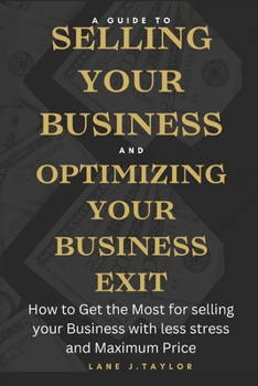 A Guide to Selling your Business and Optimizing your Business Exit: How to Get the Most for selling your Business with less stress and Maximum Price