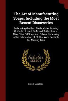 The Art of Manufacturing Soaps, Including the Most Recent Discoveries: Embracing the Best Methods for Making All Kinds of Hard, Soft, and Toilet Soaps; Also, Olive Oil Soap, and Others Necessary in th