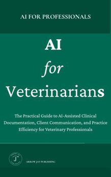 AI for Veterinarians: A Practical Guide to AI Tools, Clinical Documentation, and Workflows for the Modern Veterinary Practice (AI for Professionals)