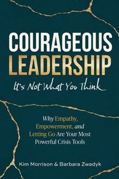 Courageous Leadership: It's Not What You Think : Why Empathy, Empowerment, and Letting Go Are Your Most Powerful Crisis Tools