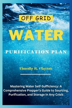 Off Grid Water Purification Plan: Mastering Water Self-Sufficiency: A Comprehensive Prepper's Guide to Sourcing, Purification, and Storage in Any Cris