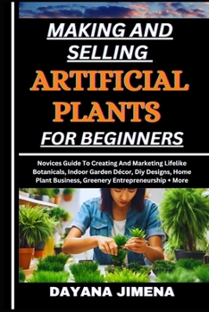 MAKING AND SELLING ARTIFICIAL PLANTS FOR BEGINNERS: Novices Guide To Creating And Marketing Lifelike Botanicals, Indoor Garden Décor, Diy Designs, Home Plant Business, Greenery Entrepreneurship + More